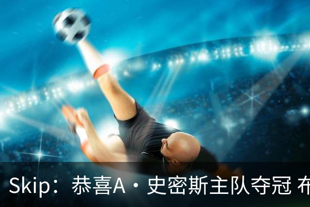 Skip：恭喜A·史密斯主队夺冠 布伦森是史上最强小个子